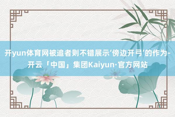 开yun体育网被追者则不错展示‘傍边开弓’的作为-开云「中国」集团Kaiyun·官方网站