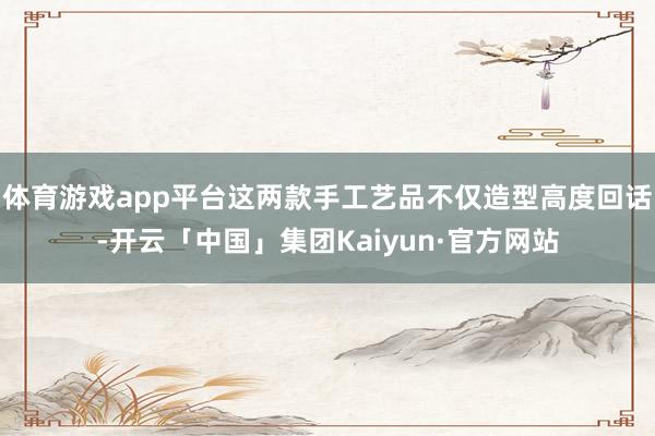体育游戏app平台这两款手工艺品不仅造型高度回话-开云「中国」集团Kaiyun·官方网站