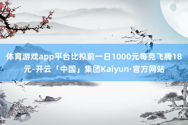 体育游戏app平台比拟前一日1000元每克飞腾18元-开云「中国」集团Kaiyun·官方网站