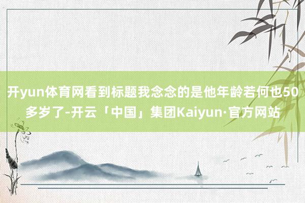 开yun体育网看到标题我念念的是他年龄若何也50多岁了-开云「中国」集团Kaiyun·官方网站