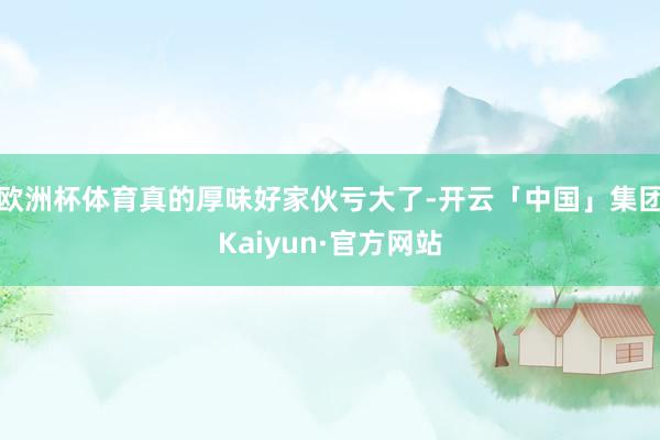 欧洲杯体育真的厚味好家伙亏大了-开云「中国」集团Kaiyun·官方网站