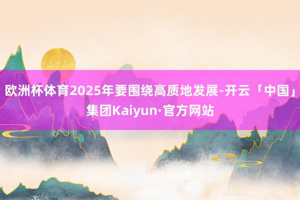 欧洲杯体育2025年要围绕高质地发展-开云「中国」集团Kaiyun·官方网站