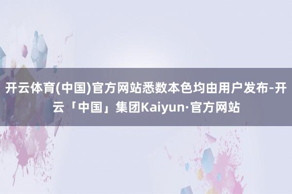开云体育(中国)官方网站悉数本色均由用户发布-开云「中国」集团Kaiyun·官方网站