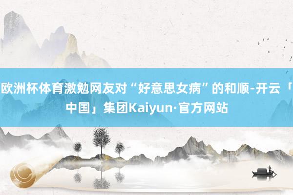 欧洲杯体育激勉网友对“好意思女病”的和顺-开云「中国」集团Kaiyun·官方网站