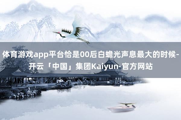 体育游戏app平台恰是00后白蟾光声息最大的时候-开云「中国」集团Kaiyun·官方网站