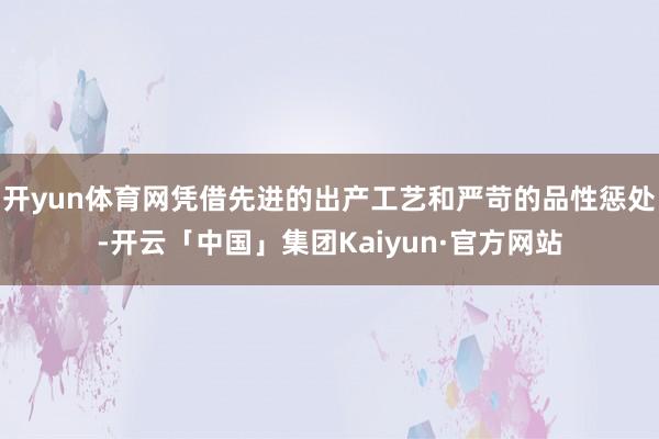 开yun体育网凭借先进的出产工艺和严苛的品性惩处-开云「中国」集团Kaiyun·官方网站