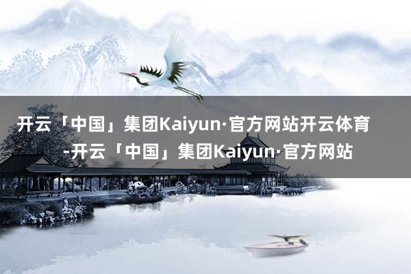 开云「中国」集团Kaiyun·官方网站开云体育      -开云「中国」集团Kaiyun·官方网站