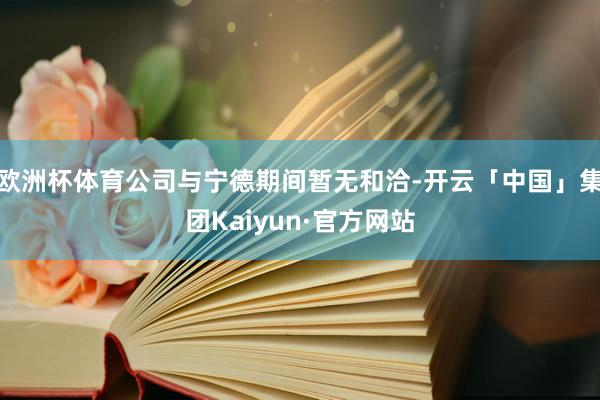 欧洲杯体育公司与宁德期间暂无和洽-开云「中国」集团Kaiyun·官方网站
