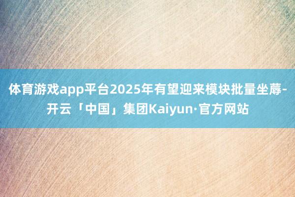 体育游戏app平台2025年有望迎来模块批量坐蓐-开云「中国」集团Kaiyun·官方网站