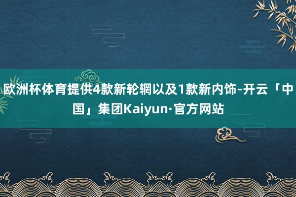 欧洲杯体育提供4款新轮辋以及1款新内饰-开云「中国」集团Kaiyun·官方网站