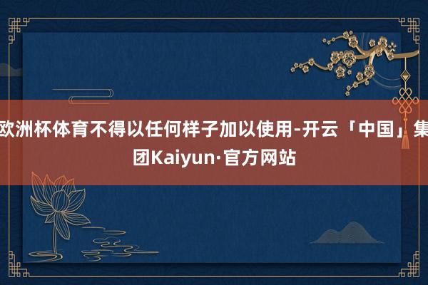 欧洲杯体育不得以任何样子加以使用-开云「中国」集团Kaiyun·官方网站