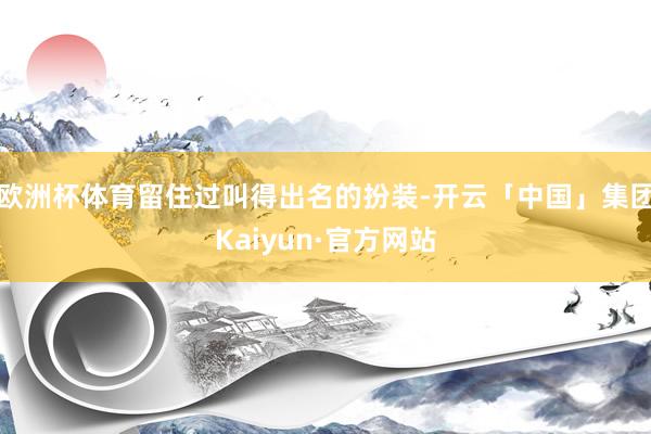 欧洲杯体育留住过叫得出名的扮装-开云「中国」集团Kaiyun·官方网站