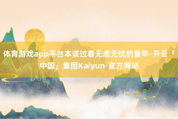 体育游戏app平台本该过着无虑无忧的童年-开云「中国」集团Kaiyun·官方网站