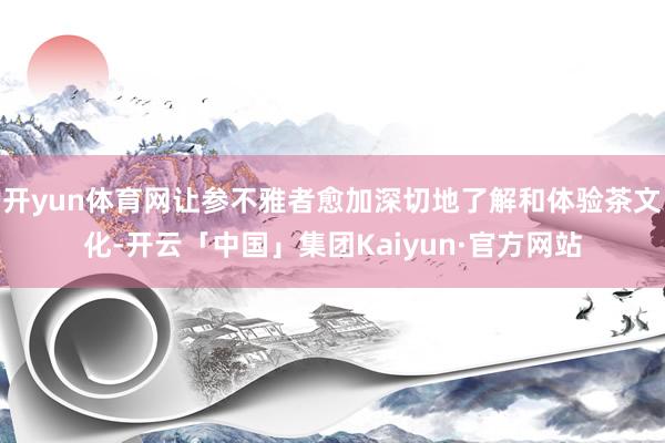 开yun体育网让参不雅者愈加深切地了解和体验茶文化-开云「中国」集团Kaiyun·官方网站