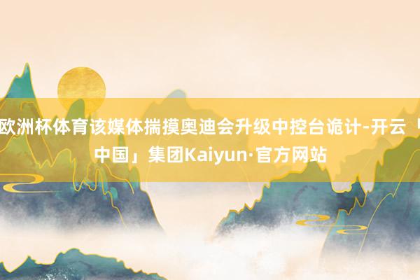 欧洲杯体育该媒体揣摸奥迪会升级中控台诡计-开云「中国」集团Kaiyun·官方网站