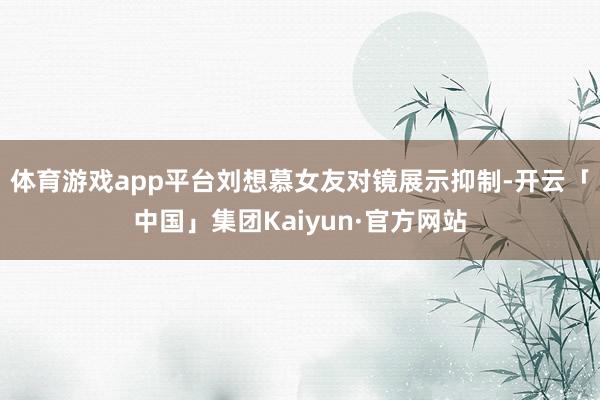 体育游戏app平台刘想慕女友对镜展示抑制-开云「中国」集团Kaiyun·官方网站