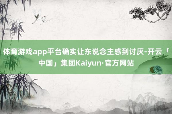 体育游戏app平台确实让东说念主感到讨厌-开云「中国」集团Kaiyun·官方网站