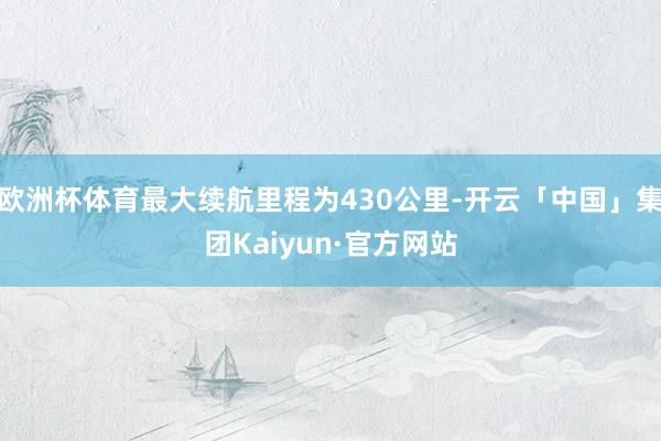 欧洲杯体育最大续航里程为430公里-开云「中国」集团Kaiyun·官方网站