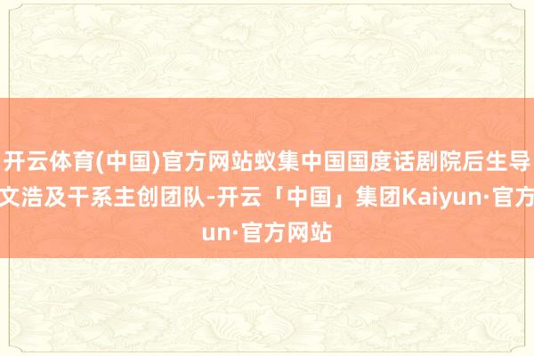 开云体育(中国)官方网站蚁集中国国度话剧院后生导演查文浩及干系主创团队-开云「中国」集团Kaiyun·官方网站
