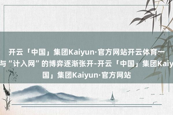 开云「中国」集团Kaiyun·官方网站开云体育一场“局中局”与“计入网”的博弈逐渐张开-开云「中国」集团Kaiyun·官方网站
