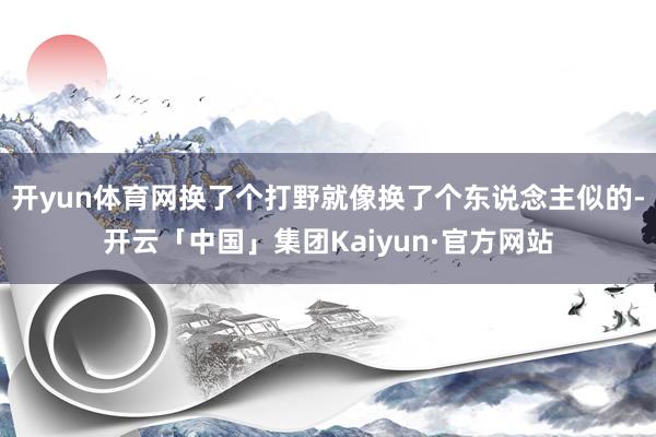 开yun体育网换了个打野就像换了个东说念主似的-开云「中国」集团Kaiyun·官方网站