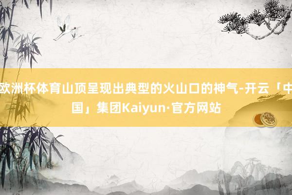欧洲杯体育山顶呈现出典型的火山口的神气-开云「中国」集团Kaiyun·官方网站
