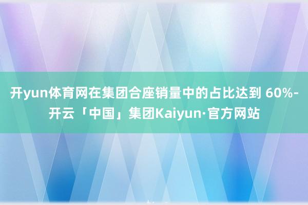 开yun体育网在集团合座销量中的占比达到 60%-开云「中国」集团Kaiyun·官方网站