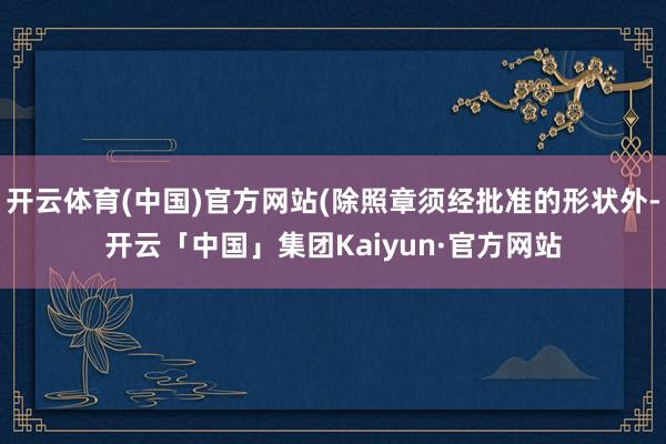开云体育(中国)官方网站(除照章须经批准的形状外-开云「中国」集团Kaiyun·官方网站