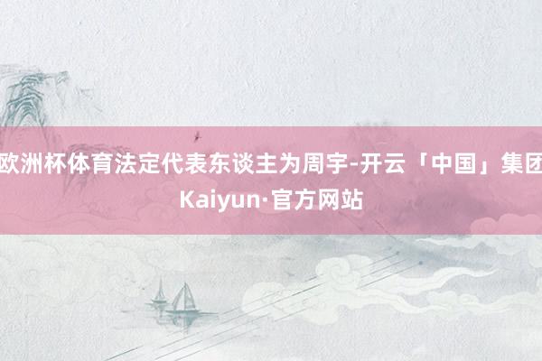 欧洲杯体育法定代表东谈主为周宇-开云「中国」集团Kaiyun·官方网站