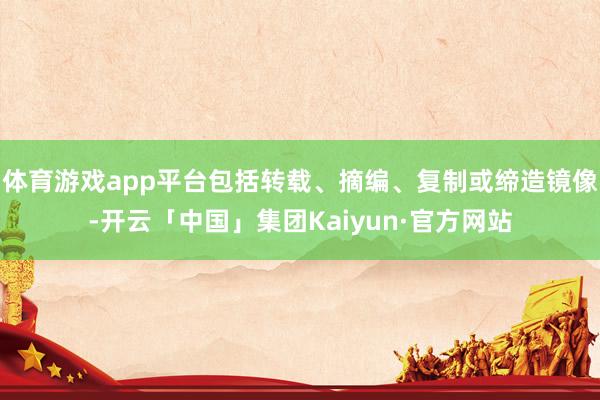 体育游戏app平台包括转载、摘编、复制或缔造镜像-开云「中国」集团Kaiyun·官方网站