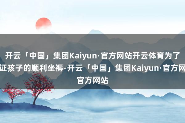 开云「中国」集团Kaiyun·官方网站开云体育为了保证孩子的顺利坐褥-开云「中国」集团Kaiyun·官方网站