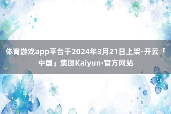 体育游戏app平台于2024年3月21日上架-开云「中国」集团Kaiyun·官方网站