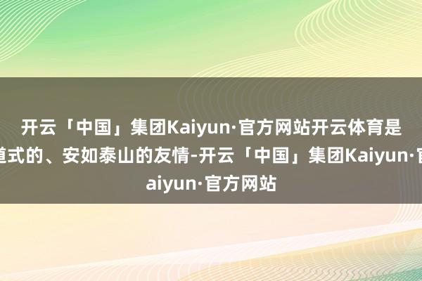 开云「中国」集团Kaiyun·官方网站开云体育是鼎新同道式的、安如泰山的友情-开云「中国」集团Kaiyun·官方网站