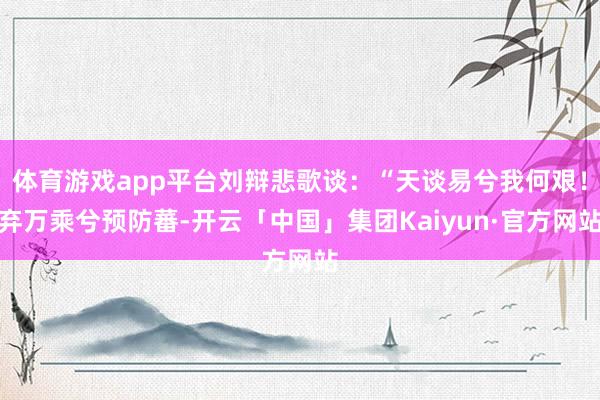 体育游戏app平台刘辩悲歌谈：“天谈易兮我何艰！弃万乘兮预防蕃-开云「中国」集团Kaiyun·官方网站