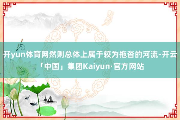 开yun体育网然则总体上属于较为拖沓的河流-开云「中国」集团Kaiyun·官方网站