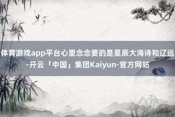 体育游戏app平台心里念念要的是星辰大海诗和辽远-开云「中国」集团Kaiyun·官方网站