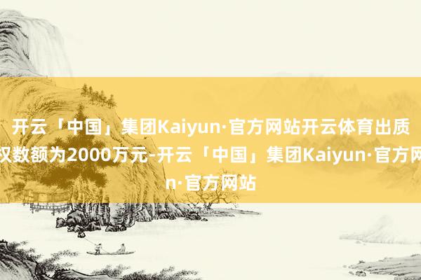 开云「中国」集团Kaiyun·官方网站开云体育出质股权数额为2000万元-开云「中国」集团Kaiyun·官方网站