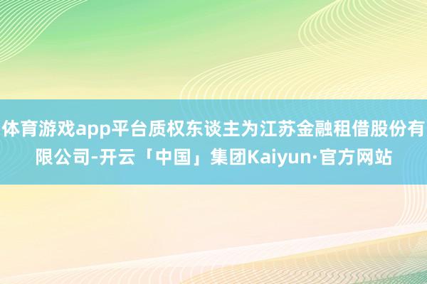 体育游戏app平台质权东谈主为江苏金融租借股份有限公司-开云「中国」集团Kaiyun·官方网站