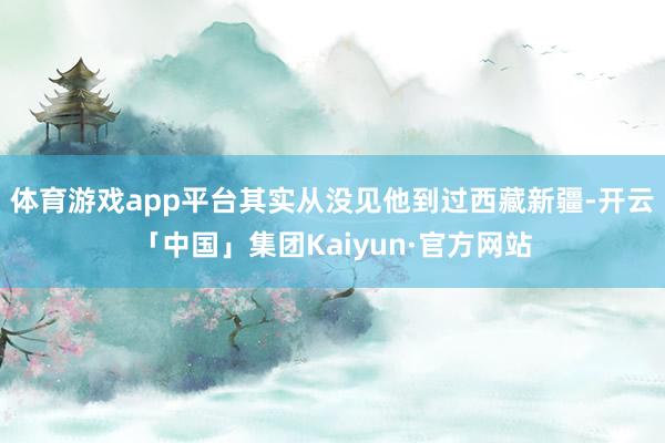 体育游戏app平台其实从没见他到过西藏新疆-开云「中国」集团Kaiyun·官方网站