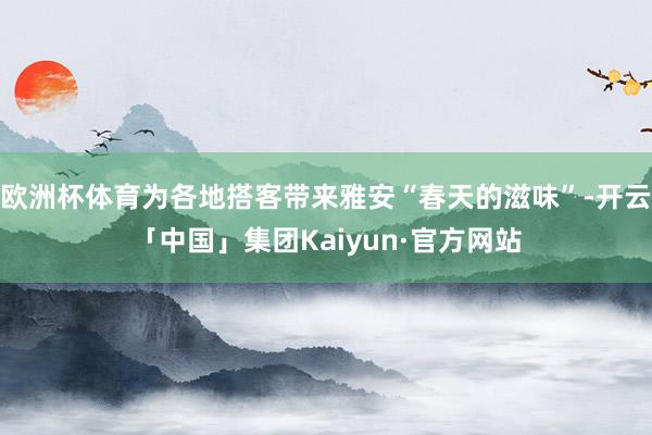 欧洲杯体育为各地搭客带来雅安“春天的滋味”-开云「中国」集团Kaiyun·官方网站