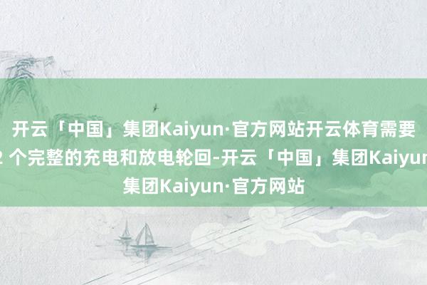 开云「中国」集团Kaiyun·官方网站开云体育需要至少进行 2 个完整的充电和放电轮回-开云「中国」集团Kaiyun·官方网站