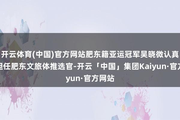 开云体育(中国)官方网站肥东籍亚运冠军吴晓微认真受聘担任肥东文旅体推选官-开云「中国」集团Kaiyun·官方网站