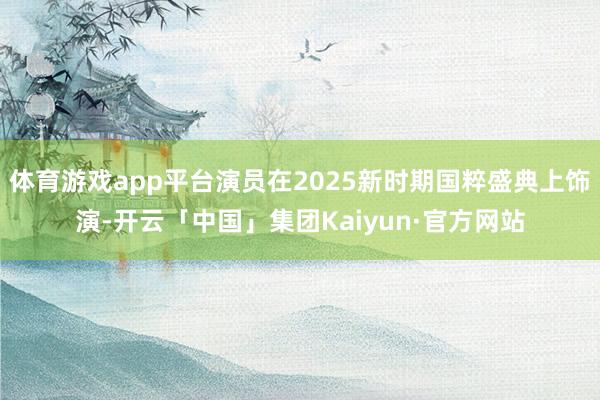 体育游戏app平台演员在2025新时期国粹盛典上饰演-开云「中国」集团Kaiyun·官方网站