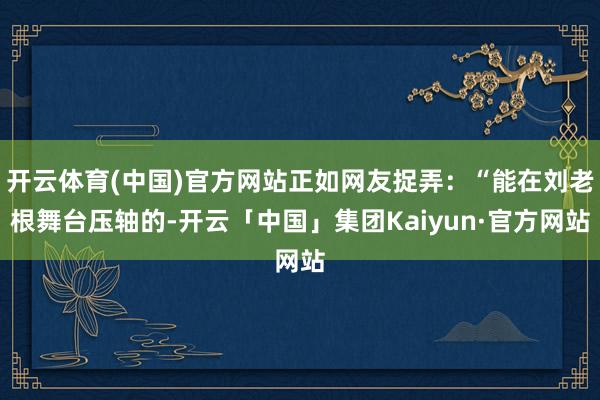 开云体育(中国)官方网站正如网友捉弄：“能在刘老根舞台压轴的-开云「中国」集团Kaiyun·官方网站