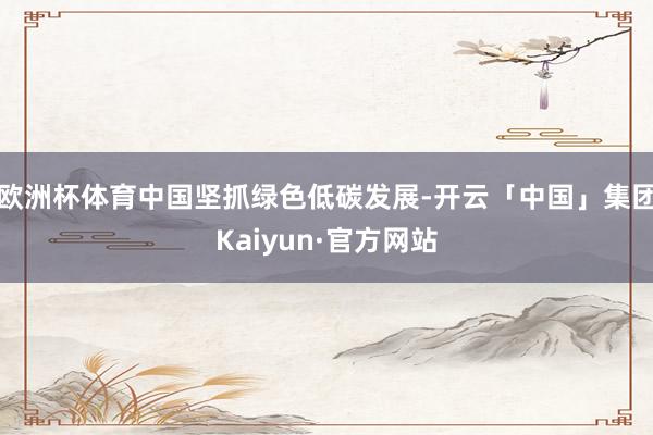 欧洲杯体育中国坚抓绿色低碳发展-开云「中国」集团Kaiyun·官方网站