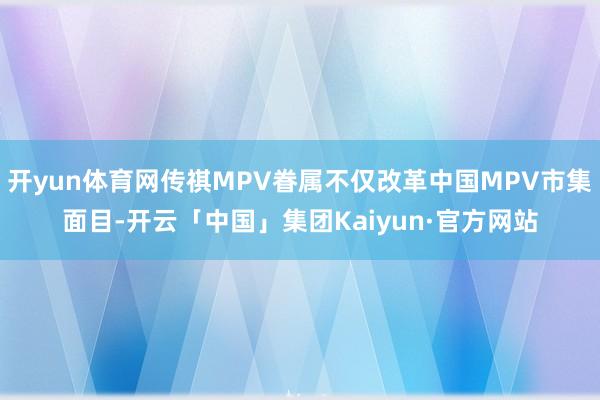 开yun体育网传祺MPV眷属不仅改革中国MPV市集面目-开云「中国」集团Kaiyun·官方网站