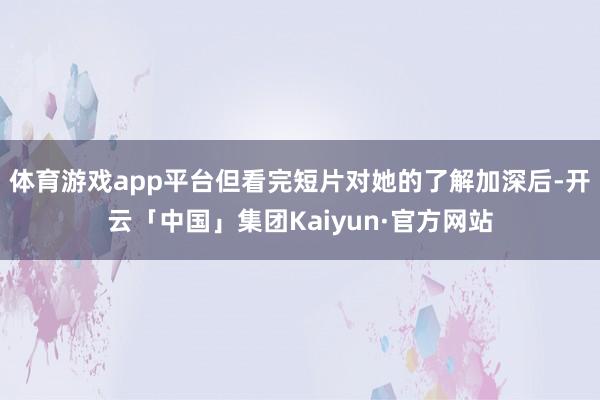 体育游戏app平台但看完短片对她的了解加深后-开云「中国」集团Kaiyun·官方网站