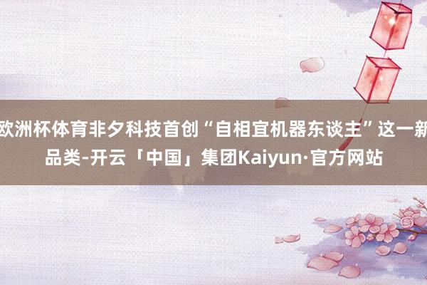 欧洲杯体育非夕科技首创“自相宜机器东谈主”这一新品类-开云「中国」集团Kaiyun·官方网站