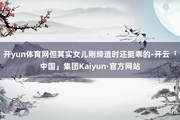 开yun体育网但其实女儿刚缔造时还挺乖的-开云「中国」集团Kaiyun·官方网站