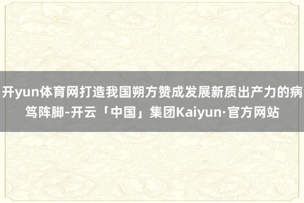 开yun体育网打造我国朔方赞成发展新质出产力的病笃阵脚-开云「中国」集团Kaiyun·官方网站